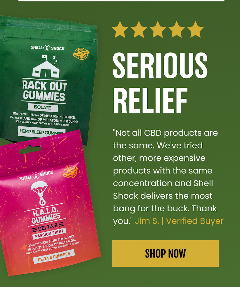 5 Stars. Serious Relief. "Not all CBD products are the same. We've tried other, more expensive products with the same concentration and Shell Shock delivers the most bang for the buck. Thank you." - Jim S. | Verified Buyer. Shop Now