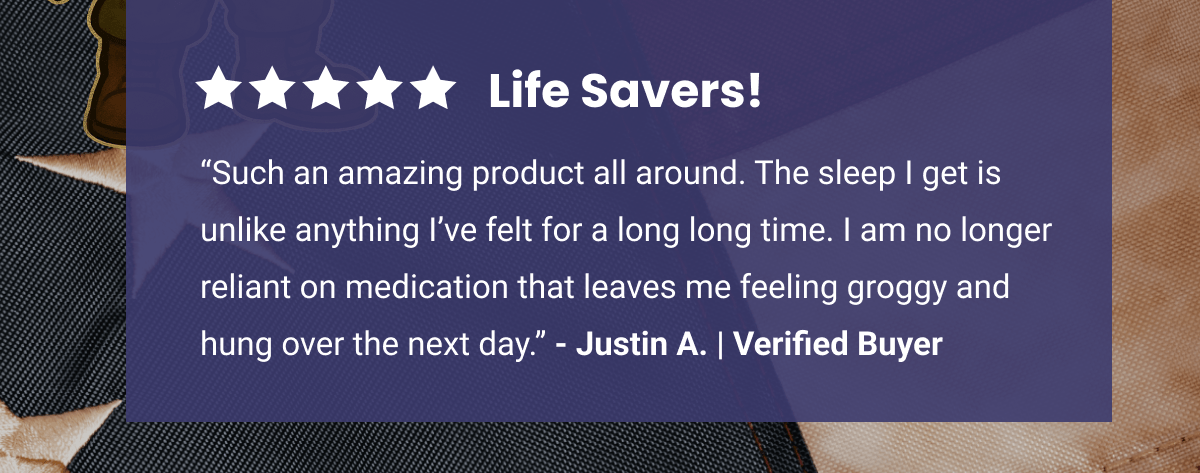 5 Star Review | Life Savers! | “Such an amazing product all around. The sleep I get is unlike anything I’ve felt for a long long time. I am no longer reliant on medication that leaves me feeling groggy and hung over the next day.” - Justin A. | Verified Buyer 