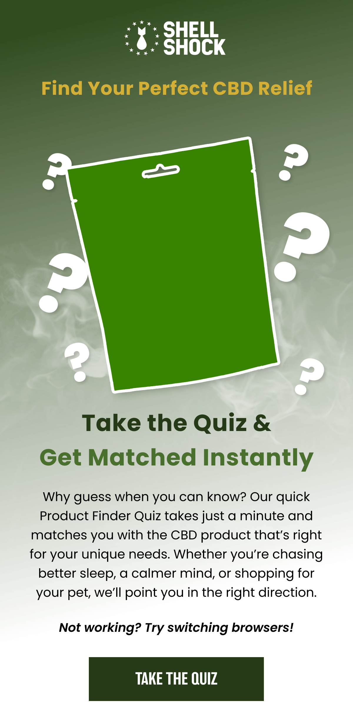 Shell Shock. Find Your Perfect CBD Relief. Take the Quiz & Get Matched Instantly. Why guess when you can know? Our quick Product Finder Quiz takes just a minute and matches you with the CBD product that's right for your unique needs. Whether you're chasing better sleep, a calmer mind, or shopping for your pet, we'll point you in the right direction. Not working? Try switching browsers! Take the Quiz