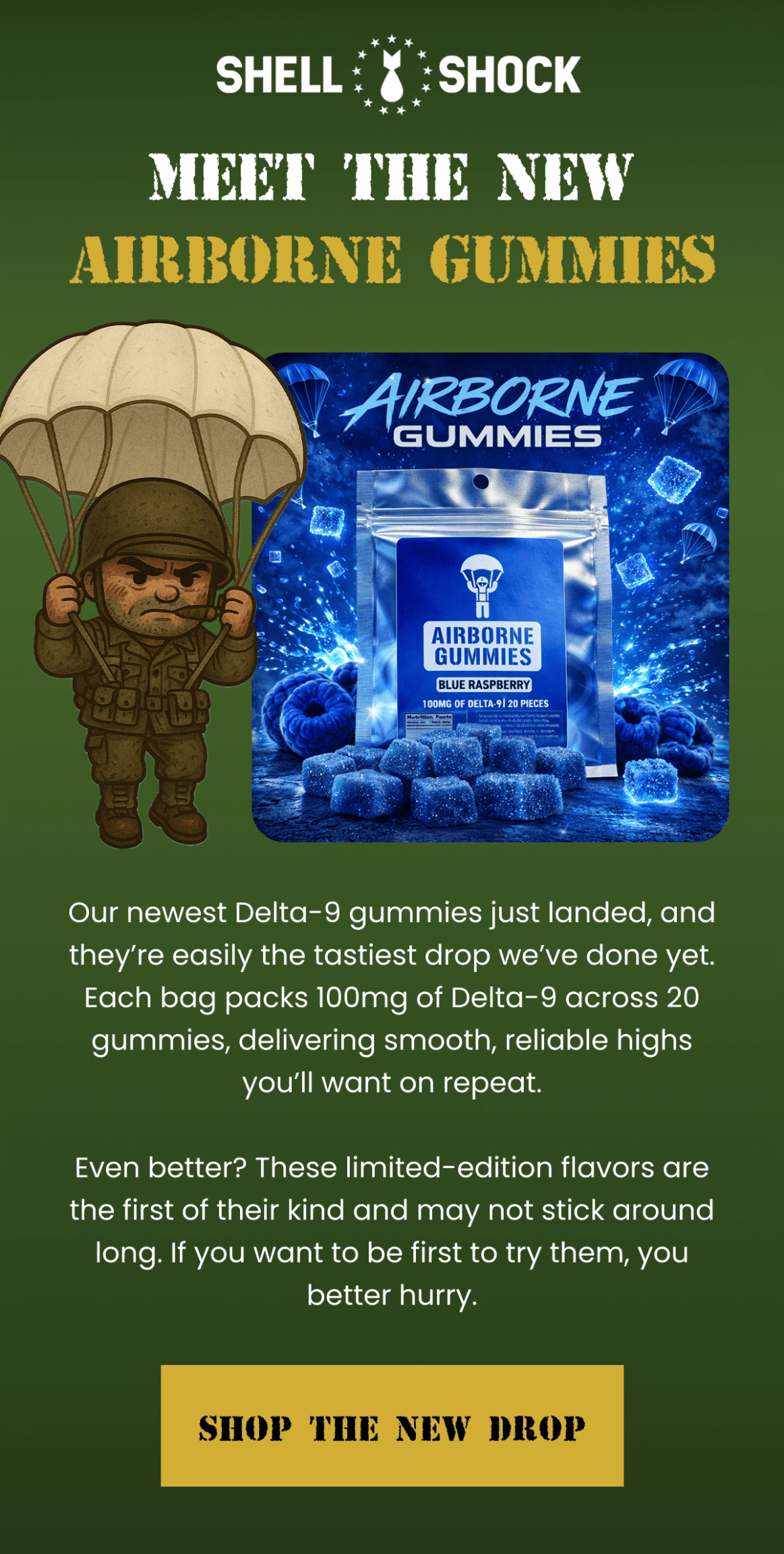 Shell Shock | Meet the New Airborne Gummies | Our newest Delta-9 gummies just landed, and they're easily the tastiest drop we've done yet. Each bag packs 100mg of Delta-9 across 20 gummies, delivering smooth, reliable highs you'll want on repeat.  Even better? These limited-edition flavors are the first of their kind and may not stick around long. If you want to be first to try them, you better hurry. | Shop the New Drop