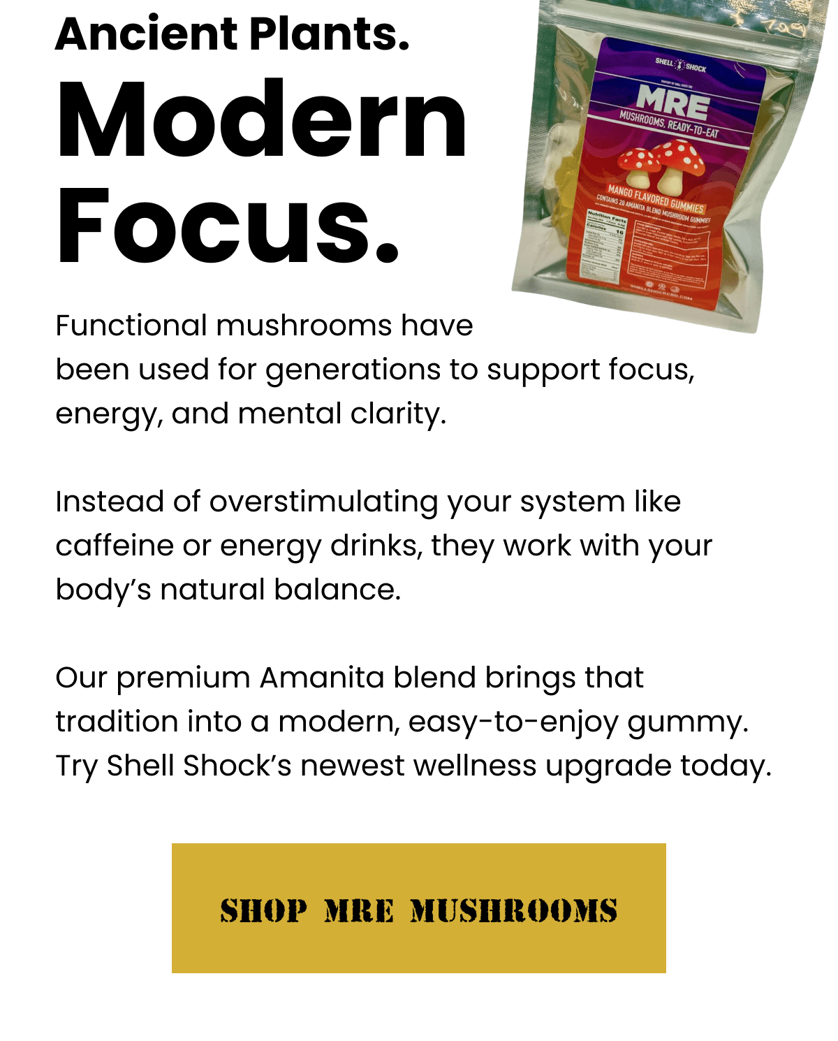 Ancient Plants. Modern Focus. | Functional mushrooms have been used for generations to support focus, energy, and mental clarity.  Instead of overstimulating your system like caffeine or energy drinks, they work with your body's natural balance.  Our premium Amanita blend brings that tradition into a modern, easy-to-enjoy gummy. Try Shell Shock's newest wellness upgrade today. | SHOP MRE MUSHROOMS