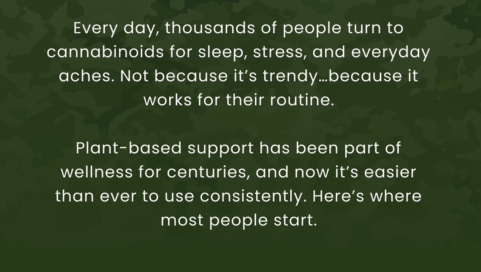 Every day, thousands of people turn to cannabinoids for sleep, stress, and everyday aches. Not because it's trendy…because it works for their routine.  Plant-based support has been part of wellness for centuries, and now it's easier than ever to use consistently. Here's where most people start.