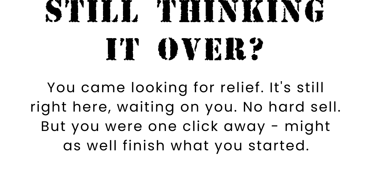 Still Thinking It Over? | You came looking for relief. It's still right here, waiting on you. No hard sell. But you were one click away - might as well finish what you started.