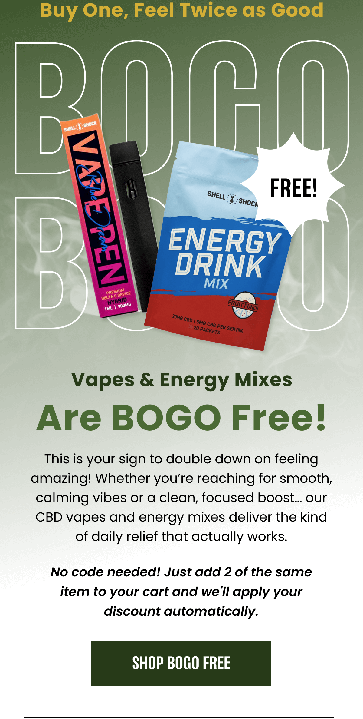 BOGO | Vapes & Energy Mixes Are BOGO Free! | No code needed! Just add 2 of the same item to your cart and we'll apply your discount automatically. | SHOP BOGO FREE