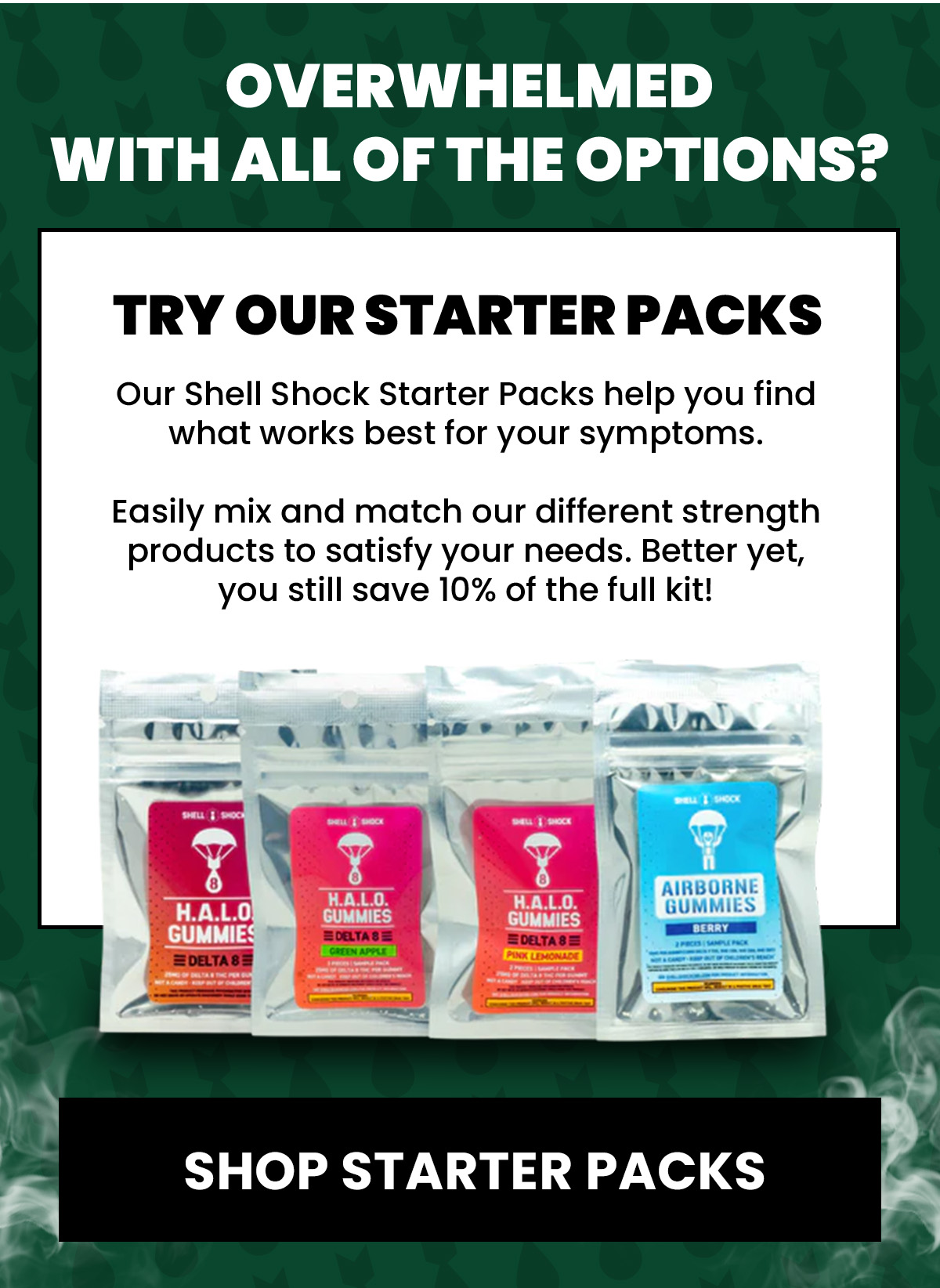 Overwhelmed  with all of the options? Try our Starter Packs Our Shell Shock Starter Packs help you find what works best for your symptoms.   Easily mix and match our different strength products to satisfy your needs. Better yet, you still save 10% of the full kit! (Button) SHOP STARTER PACKS