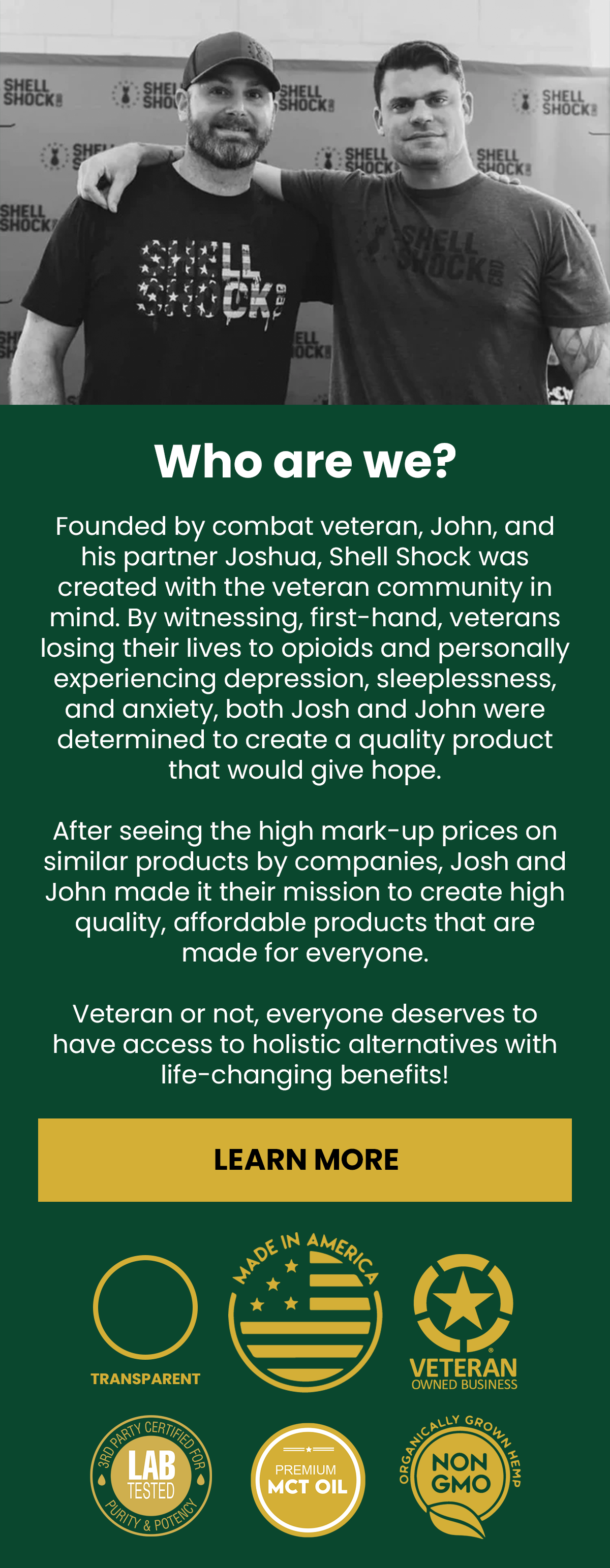 Who Are We? Founded by combat veteran, John, and his partner Joshua, Shell Shock was created with the veteran community in mind. By witnessing, first-hand, veterans losing their lives to opioids and personally experiencing depression, sleeplessness, and anxiety, both Josh and John were determined to create a quality product that would give hope.   After seeing the high mark-up prices on similar products by companies, Josh and John made it their mission to create high quality, affordable products that are made for everyone.   Veteran or not, everyone deserves to have access to holistic alternatives with life-changing benefits! (Button) Learn More