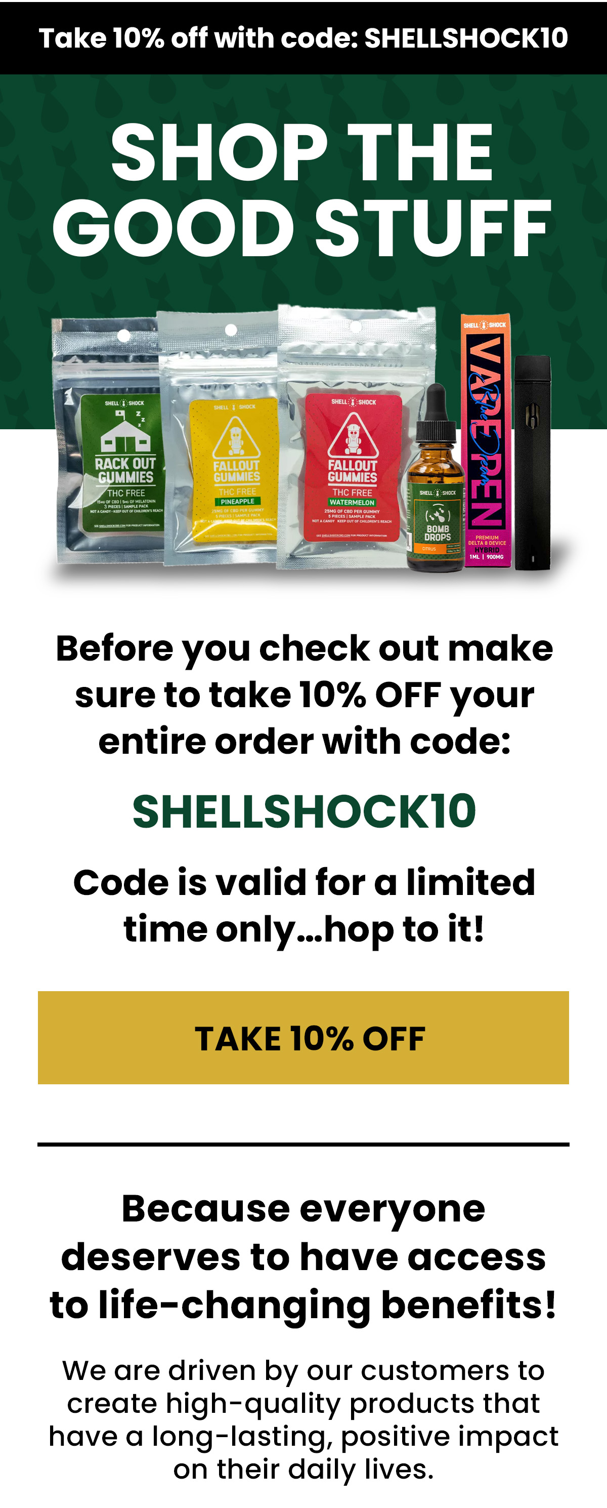 Shop the  good stuff Before you check out make sure to take 10% OFF your entire order with code: SHELLSHOCK10 Code is valid for a limited time only…hop to it! (Button) SHELLSHOCK10 Because everyone deserves to have access to life-changing benefits! We are driven by our customers to create high-quality products that have a long-lasting, positive impact on their daily lives.