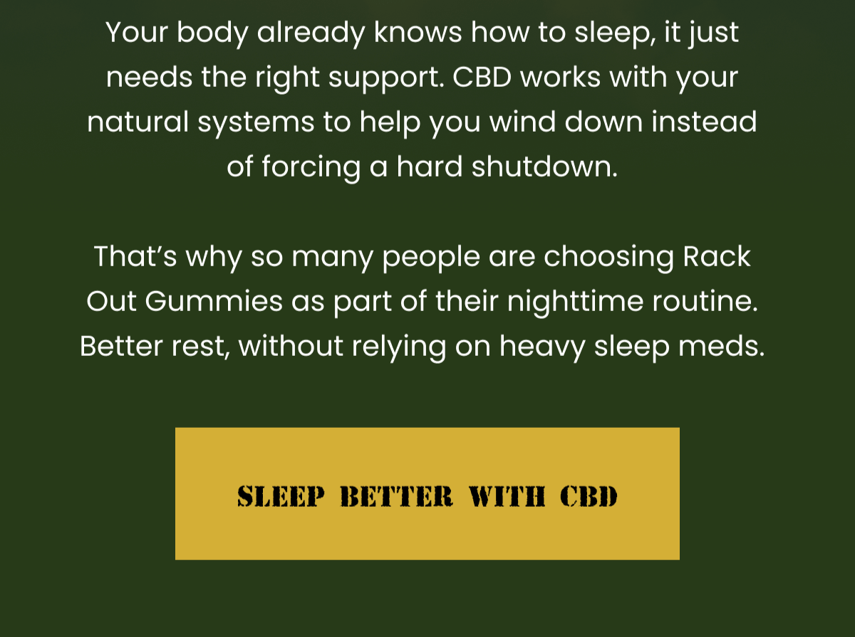 Your body already knows how to sleep, it just needs the right support. CBD works with your natural systems to help you wind down instead of forcing a hard shutdown.  That's why so many people are choosing Rack Out Gummies as part of their nighttime routine. Better rest, without relying on heavy sleep meds. | Sleep Better With CBD