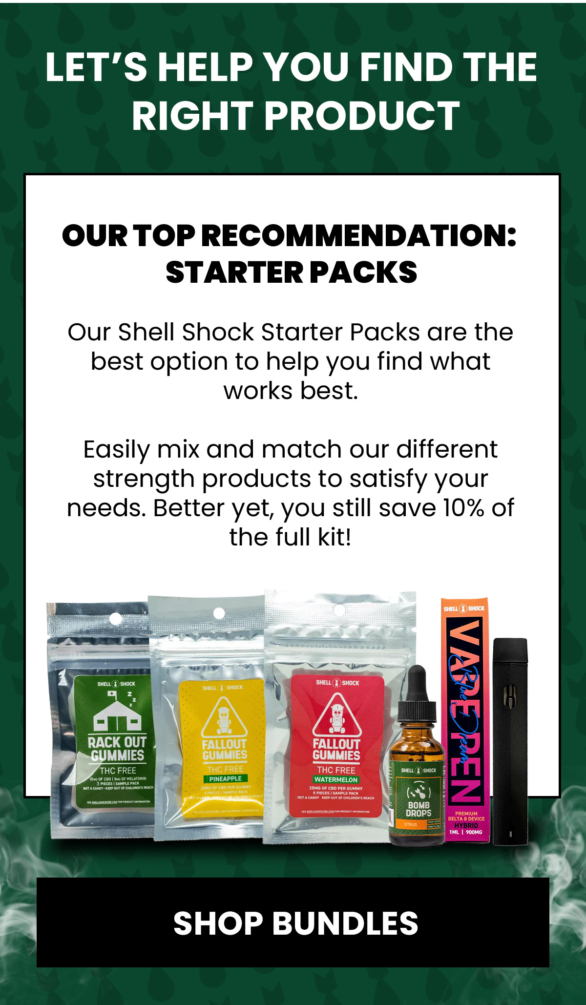 Let's help you find the right product Our top recommendation:  Starter Packs Our Shell Shock Starter Packs are the best option to help you find what works best.  Easily mix and match our different strength products to satisfy your needs. Better yet, you still save 10% of the full kit! (Button) SHOP BUNDLES