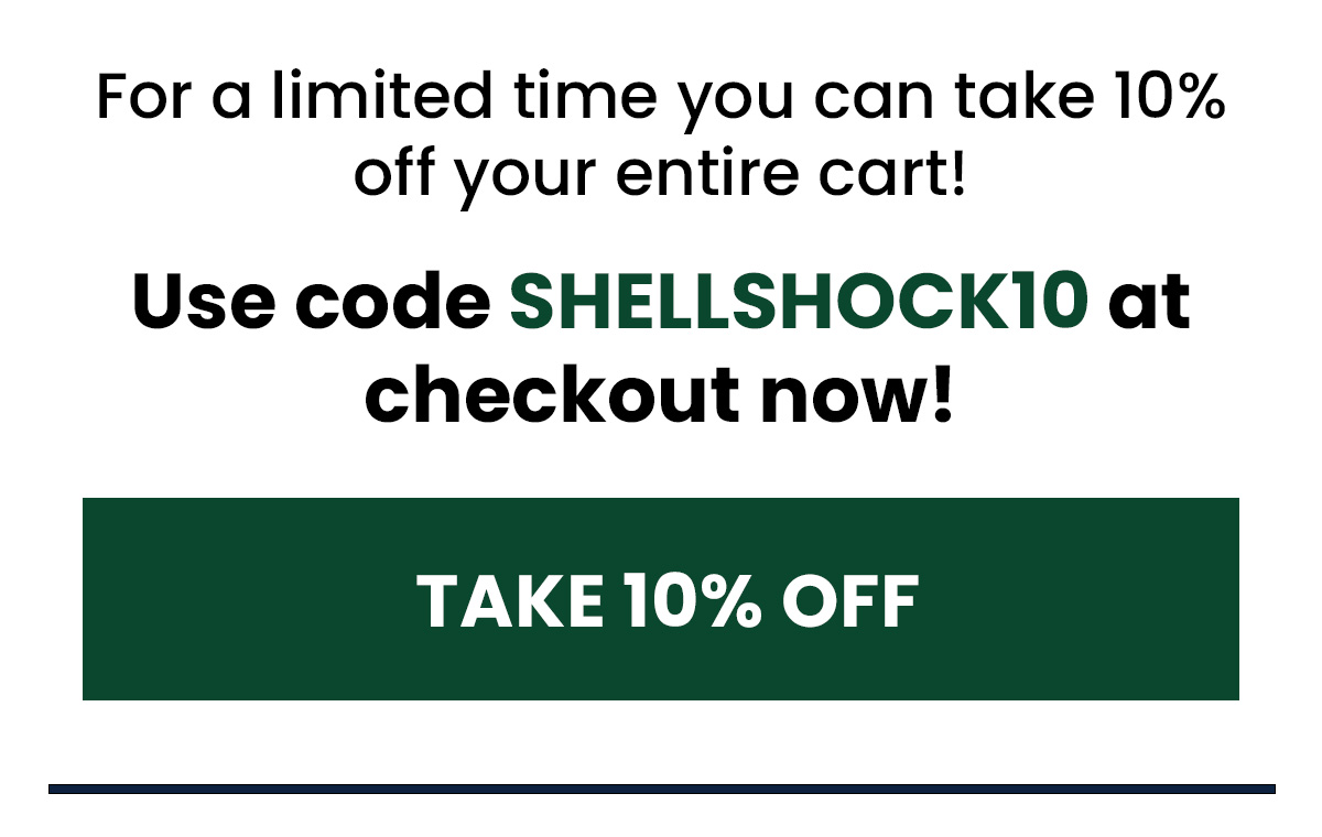 For a limited time you can take 10% off your entire cart! Use code SHELLSHOCK10 at checkout now! (Button) TAKE 10% OFF