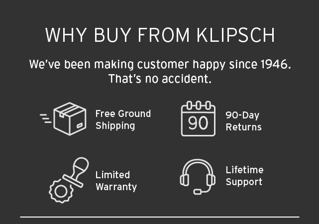 Why Buy from Klipsch | We've been making customers happy since 1946 | Free Ground Shipping | 90 Day return policy | Limited Warranty | Lifetime Support