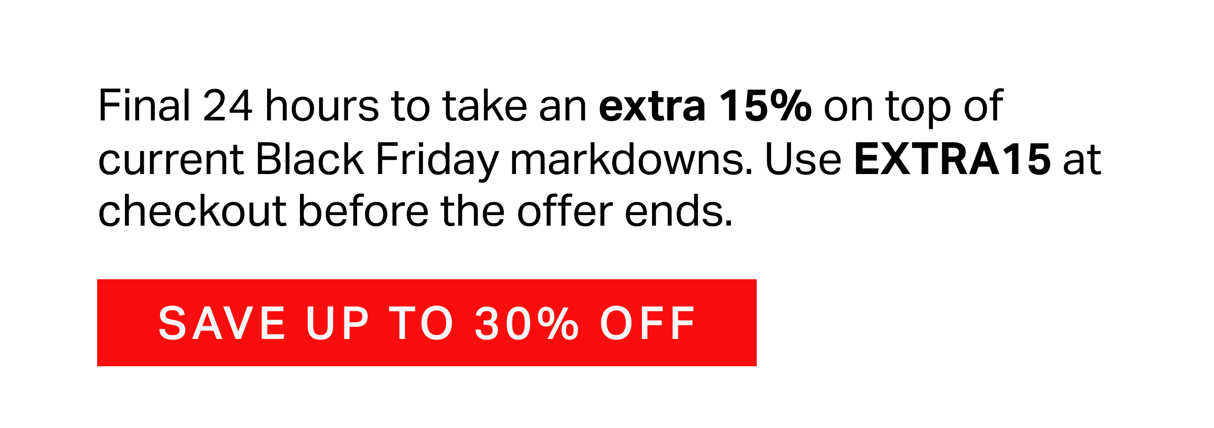 Final 24 hours to take an extra 15% on top of current Black Friday markdowns. Use EXTRA15 at checkout before the offer ends.