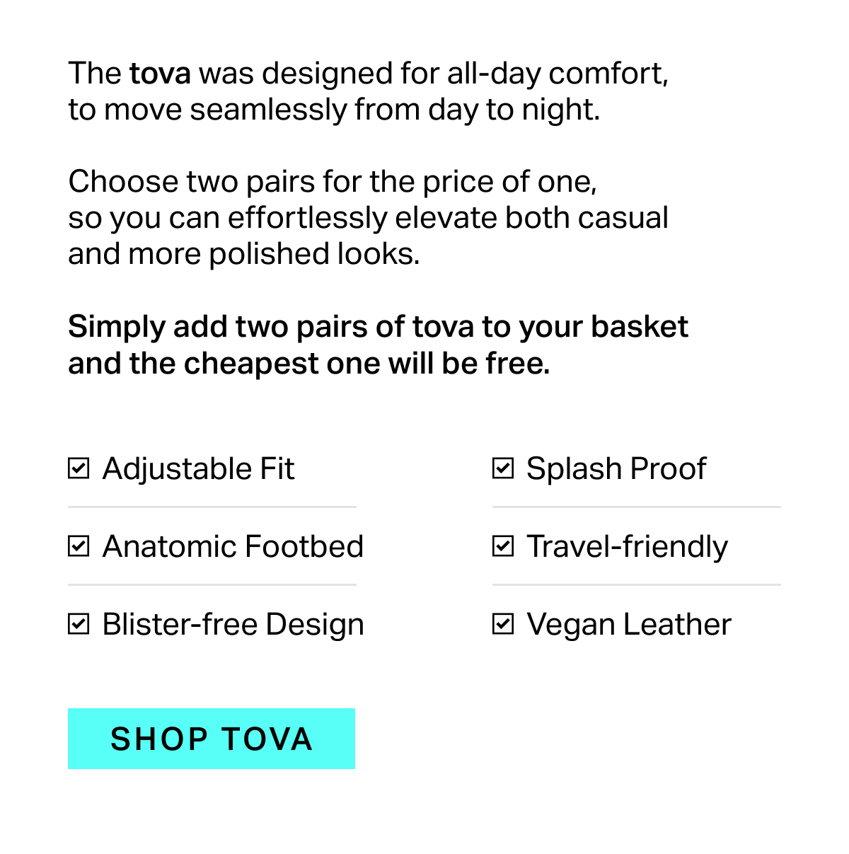 The tova was designed for all-day comfort, to move seamlessly from day to night.  Choose two pairs for the price of one, so you can effortlessly elevate both casual and more polished looks.  Simply add two pairs of tova to your basket and the cheapest one will be free.