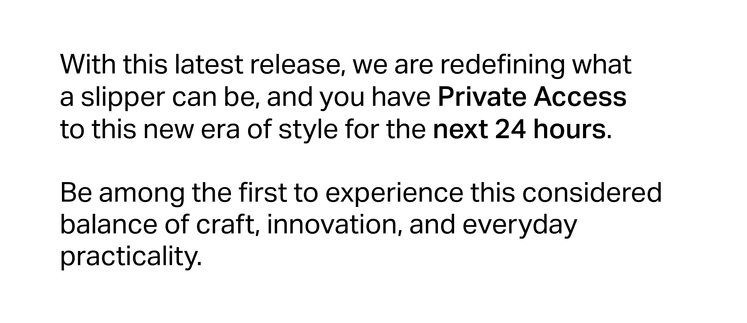 With this latest release, we are redefining what a slipper can be, and you have Private Access to this new era of style for the next 24 hours.  Be among the first to experience this considered balance of craft, innovation, and everyday practicality.