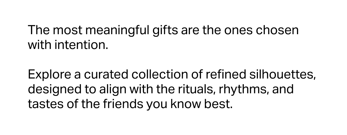 The most meaningful gifts are the ones chosen with intention.  Explore a curated collection of refined silhouettes, designed to align with the rituals, rhythms, and tastes of the friends you know best.