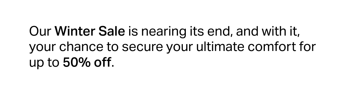 Our Winter Sale is nearing its end, and with it, your chance to secure your ultimate comfort for up to 50% off.
