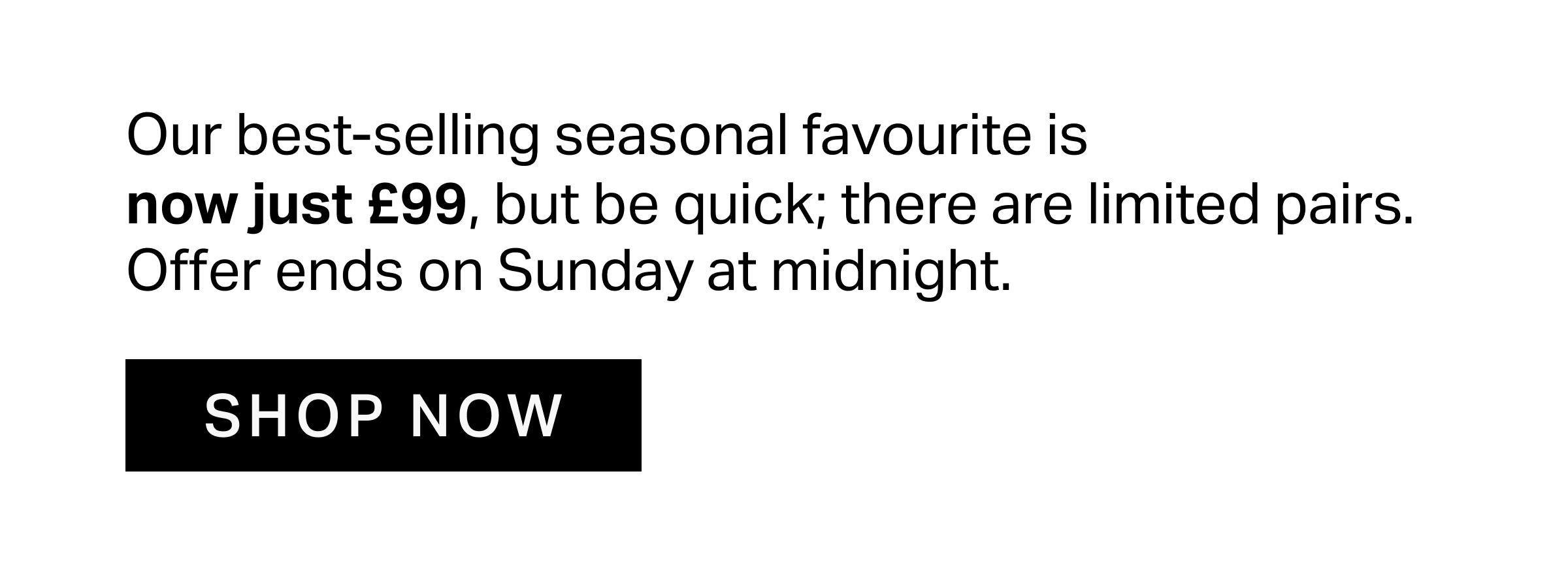 Our best-selling seasonal favourite is  now just £99, but be quick; there are limited pairs. Offer ends on Sunday at midnight.