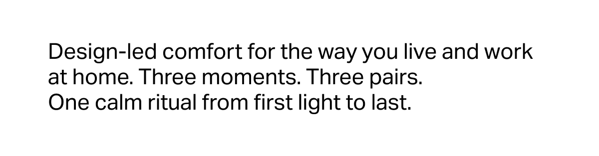 Design-led comfort for the way you live and work at home. Three moments. Three pairs. One calm ritual from first light to last.