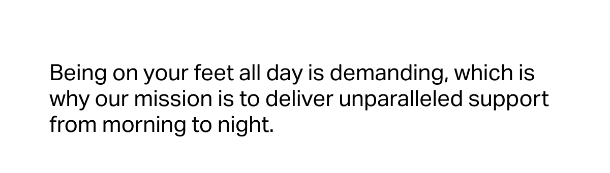 Being on your feet all day is demanding, which is why our mission is to deliver unparalleled support from morning to night.