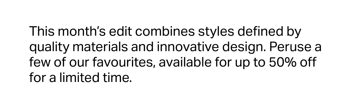 This month’s edit combines styles defined by quality materials and innovative design. Peruse a few of our favourites, available for up to 50% off for a limited time.