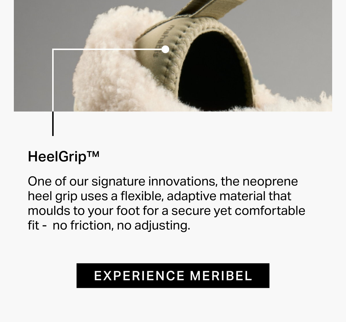 HeelGripTM One of our signature innovations, the neoprene heel grip uses a flexible, adaptive material that moulds to your foot for a secure yet comfortable fit -  no friction, no adjusting.