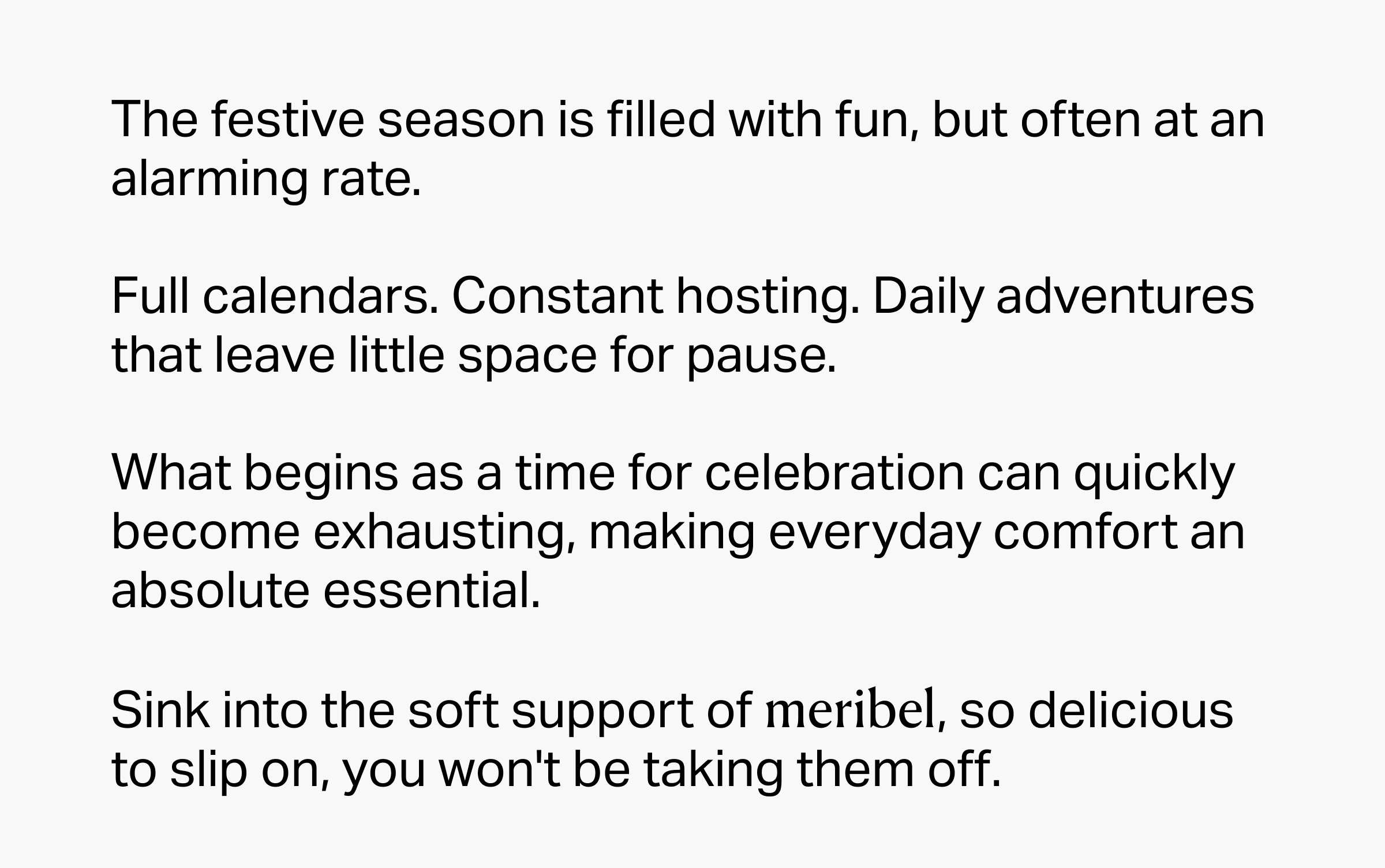 The festive season is filled with fun, but often at an alarming rate.  Full calendars. Constant hosting. Daily adventures that leave little space for pause.  What begins as a time for celebration can quickly become exhausting, making everyday comfort an absolute essential.&nbsp;  Sink into the soft support of meribel, so delicious to slip on, you won't be taking them off.