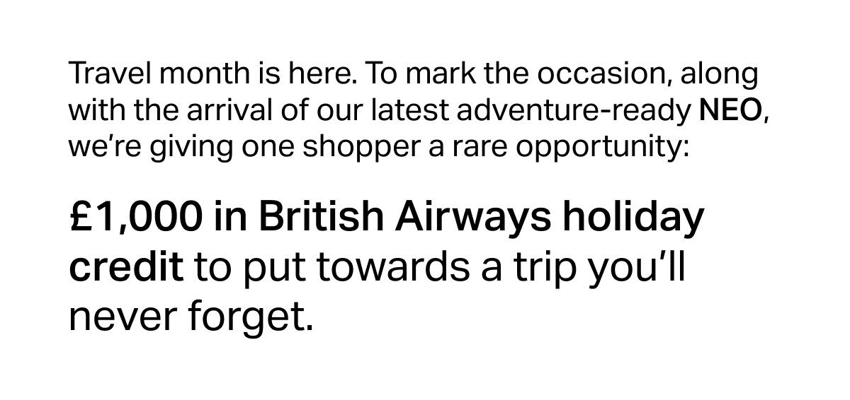 Travel month is here. To mark the occasion, along with the arrival of our latest adventure-ready NEO, we’re giving one shopper a rare opportunity: £1,000 in British Airways holiday credit to put towards a trip you’ll never forget.