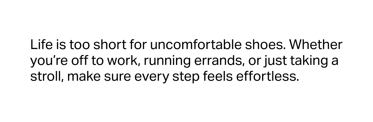 Life is too short for uncomfortable shoes. Whether you’re off to work, running errands, or just taking a stroll, make sure every step feels effortless..