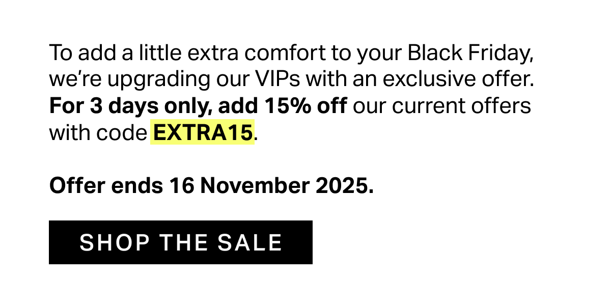 To add a little extra comfort to your Black Friday, we’re upgrading our VIPs with an exclusive offer. For 3 days only, add 15% off our current offers with code EXTRA15.  Offer ends 16 November 2025.
