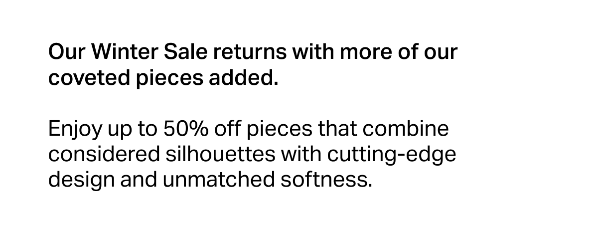 Our Winter Sale returns with more of our coveted pieces added.   Enjoy up to 50% off pieces that combine considered silhouettes with cutting-edge design and unmatched softness.
