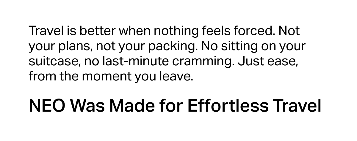 Travel is better when nothing feels forced. Not your plans, not your packing. No sitting on your suitcase, no last-minute cramming. Just ease, from the moment you leave.