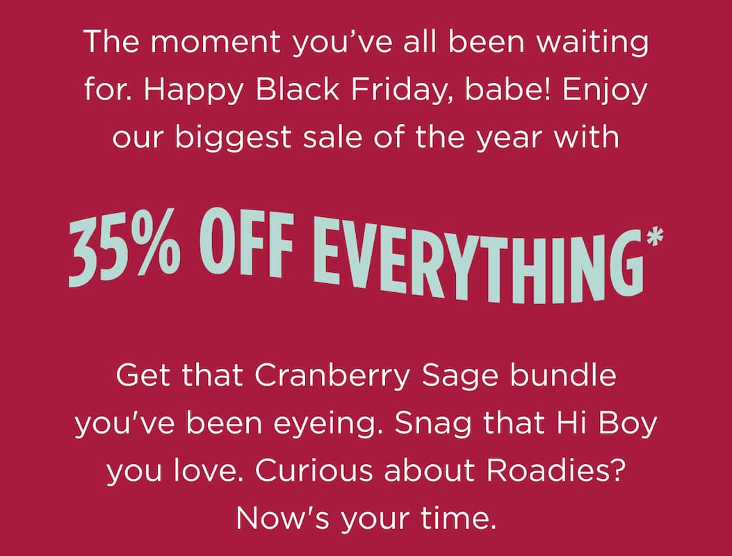 The moment you’ve all been waiting for. Happy Black Friday, babe! Enjoy our biggest sale of the year with  35% OFF EVERYTHING*  Get that Cranberry Sage bundle you've been eyeing. Snag that Hi Boy you love. Curious about Roadies? Now's your time.