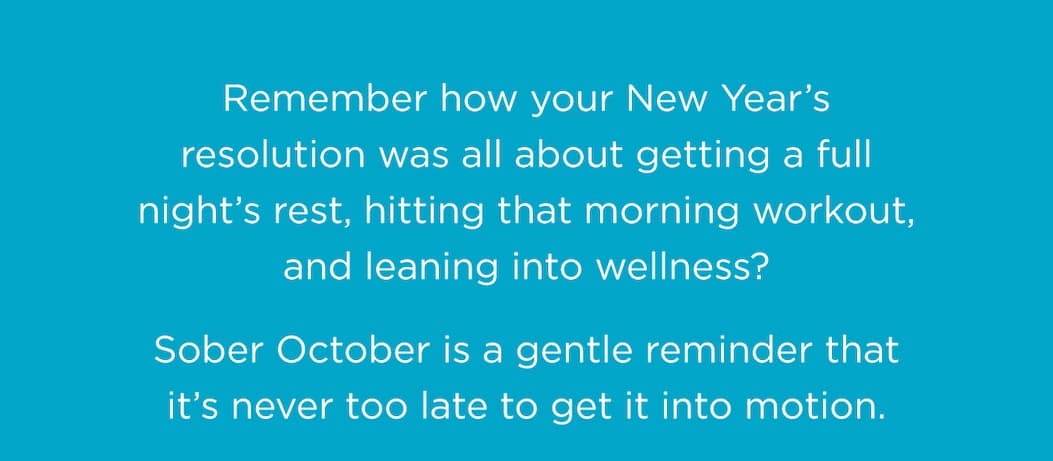 Remember how your New Year’s resolution was all about getting a full night’s rest, hitting that morning workout, and leaning into wellness? Sober October is a gentle reminder that it’s never too late to get it into motion. Remember how your New Year’s resolution was all about getting a full night’s rest, hitting that morning workout, and leaning into wellness? Sober October is a gentle reminder that it’s never too late to get it into motion.