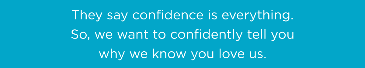 They say confidence is everything. So, we want to confidently tell you why we know you love us. They say confidence is everything. So, we want to confidently tell you why we know you love us.