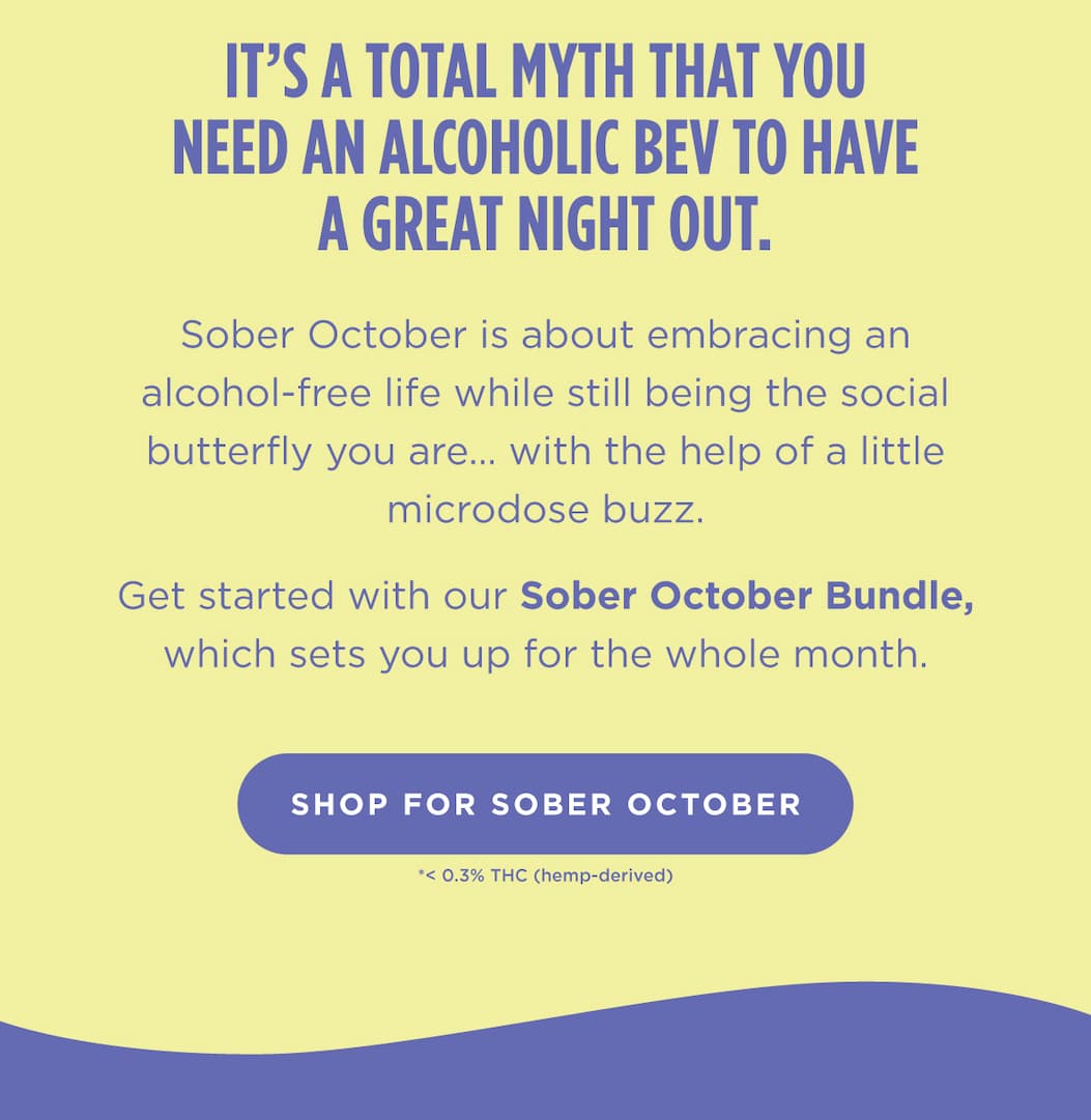 It’s a total myth that you need an alcoholic bev to have a great night out. Sober October is about embracing an alcohol-free life while still being the social butterfly you are… with the help of a little microdose buzz.  Get started with our Sober October Bundle, which sets you up for the whole month. [SHOP FOR SOBER OCTOBER]