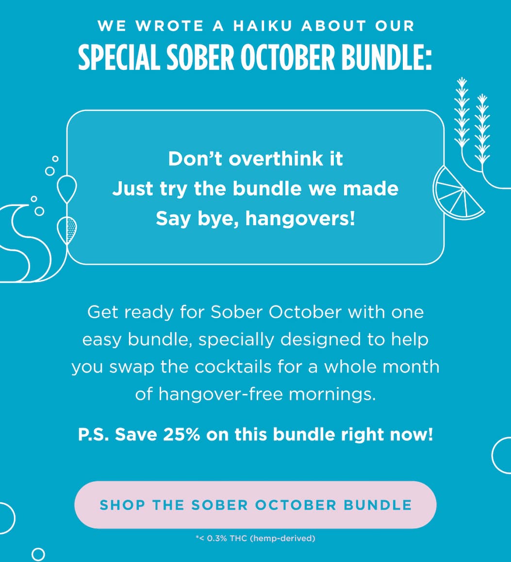 We wrote a haiku about our special Sober October Bundle:  Don’t overthink it  Just try the bundle we made  One month, no hangovers  Get ready for Sober October with one easy bundle, specially designed to help you swap the cocktails for a whole month of hangover-free mornings.  P.S. Save 25% on this bundle right now! [SHOP THE SOBER OCTOBER BUNDLE]