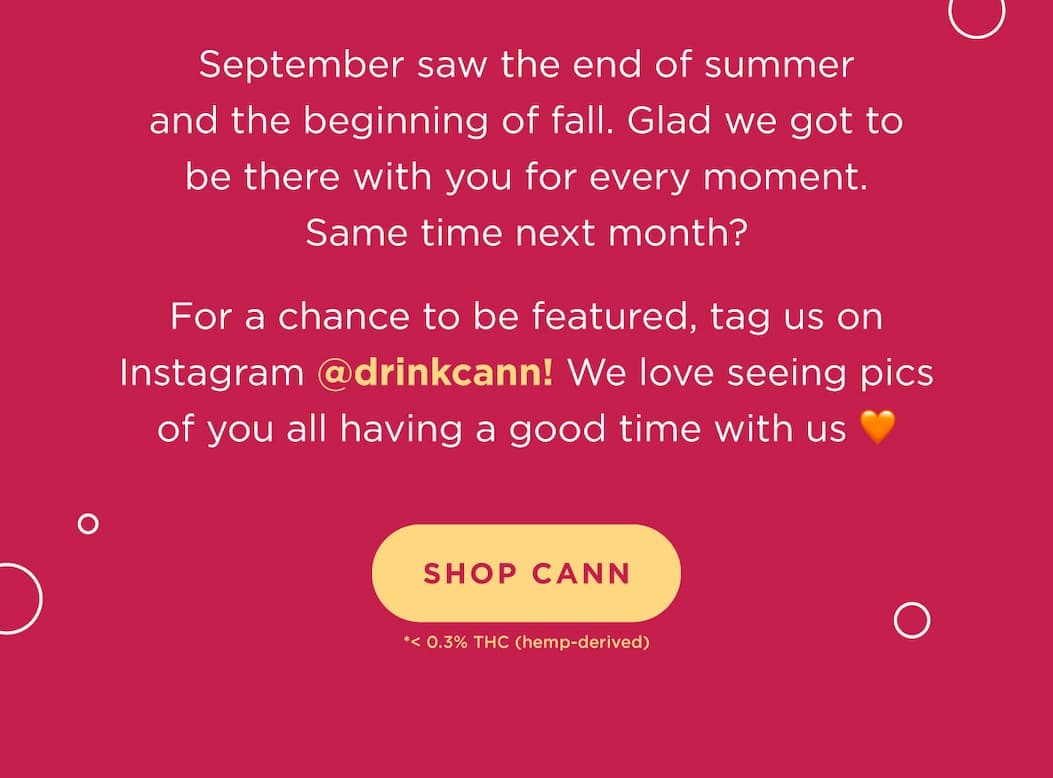 September saw the end of summer and the beginning of fall. Glad we got to be there with you for every moment. Same time next month?  For a chance to be featured, tag us on Instagram @drinkcann! We love seeing pics of you all having a good time with us β€οΈ September saw the end of summer and the beginning of fall. Glad we got to be there with you for every moment. Same time next month?  For a chance to be featured, tag us on Instagram @drinkcann! We love seeing pics of you all having a good time with us β€οΈ