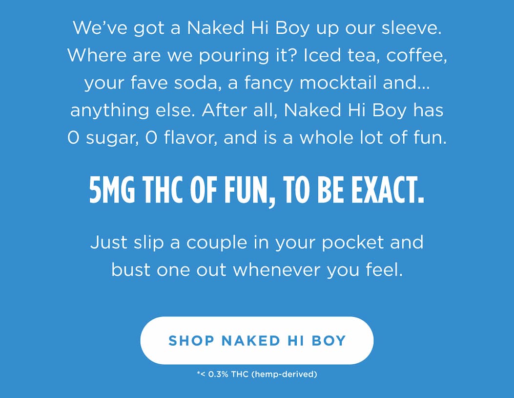 We’ve got a Naked Hi Boy up our sleeve. Where are we pouring it? Iced tea, coffee, your fave soda, a fancy mocktail and… anything else. After all, Naked Hi Boy has 0 sugar, 0 flavor, and is a whole lot of fun.  5MG THC of fun, to be exact.  Just slip a couple in your pocket and bust one out whenever you feel. [SHOP NAKED HI BOY]