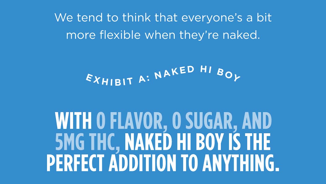 We tend to think that everyone’s a bit more flexible when they’re naked. Exhibit A: Naked Hi Boy.  With 0 flavor, 0 sugar, and 5MG THC, Naked Hi Boy is the perfect addition to anything. We tend to think that everyone’s a bit more flexible when they’re naked. Exhibit A: Naked Hi Boy.  With 0 flavor, 0 sugar, and 5MG THC, Naked Hi Boy is the perfect addition to anything.