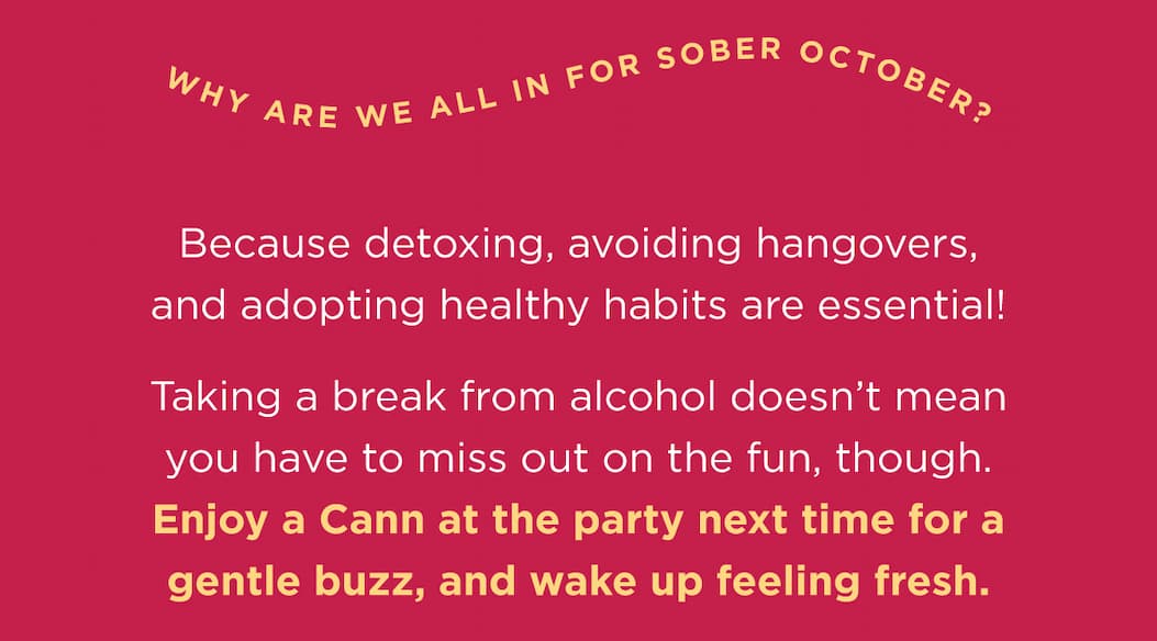 Why are we all in for Sober October? Because detoxing, avoiding hangovers, and adopting healthy habits are essential!  Taking a break from alcohol doesnβt mean you have to miss out on the fun, though. Enjoy a Cann at the party next time for a gentle buzz, and wake up feeling fresh. Why are we all in for Sober October? Because detoxing, avoiding hangovers, and adopting healthy habits are essential!  Taking a break from alcohol doesnβt mean you have to miss out on the fun, though. Enjoy a Cann at the party next time for a gentle buzz, and wake up feeling fresh.