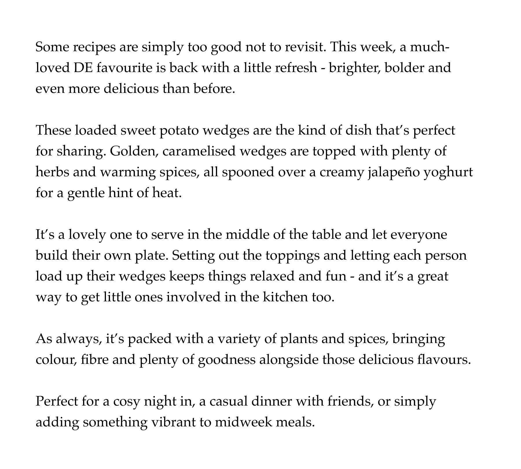 Some recipes are simply too good not to revisit. This week, a much-loved DE favourite is back with a little refresh - brighter, bolder and even more delicious than before.   These loaded sweet potato wedges are the kind of dish that's perfect  for sharing. Golden, caramelised wedges are topped with plenty of herbs and warming spices, all spooned over a creamy jalapeño yoghurt for a gentle hint of heat.   It's a lovely one to serve in the middle of the table and let everyone build their own plate. Setting out the toppings and letting each person load up their wedges keeps things relaxed and fun - and it's a great way to get little ones involved in the kitchen too.   As always, it's packed with a variety of plants and spices, bringing colour, fibre and plenty of goodness alongside those delicious flavours.   Perfect for a cosy night in, a casual dinner with friends, or simply adding something vibrant to midweek meals.