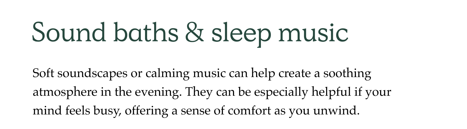 Sound baths & sleep music Soft soundscapes or calming music can help create a soothing atmosphere in the evening. They can be especially helpful if your mind feels busy, offering a sense of comfort as you unwind.