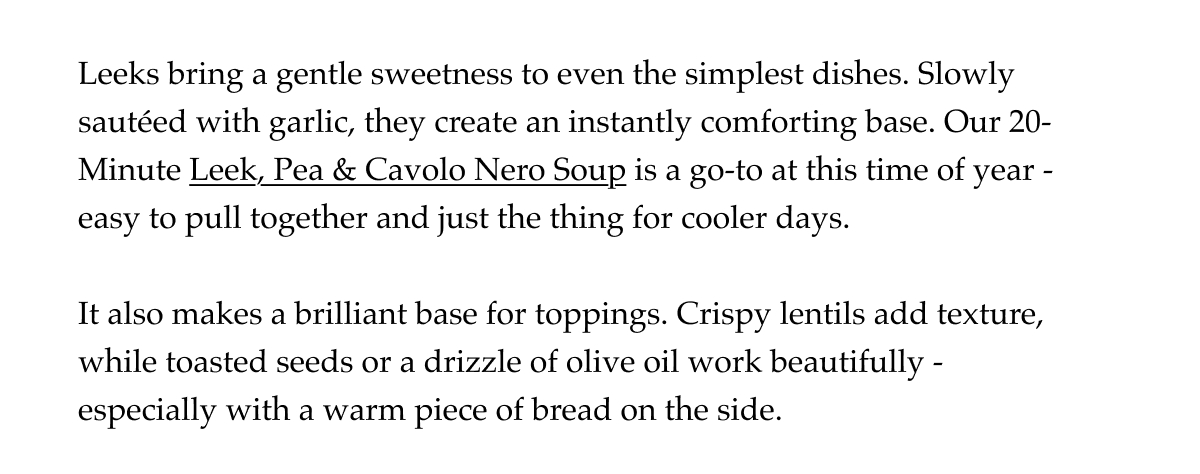 Leeks bring a gentle sweetness to even the simplest dishes. Slowly sautéed with garlic, they create an instantly comforting base. Our 20-Minute Leek, Pea & Cavolo Nero Soup is a go-to at this time of year -easy to pull together and just the thing for cooler days.   It also makes a brilliant base for toppings. Crispy lentils add texture, while toasted seeds or a drizzle of olive oil work beautifully -especially with a warm piece of bread on the side.