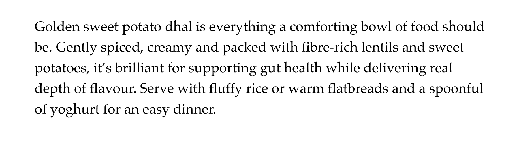 Golden sweet potato dhal is everything a comforting bowl of food should be. Gently spiced, creamy and packed with fibre-rich lentils and sweet potatoes, it's brilliant for supporting gut health while delivering real depth of flavour. Serve with fluffy rice or warm flatbreads and a spoonful of yoghurt for an easy dinner.