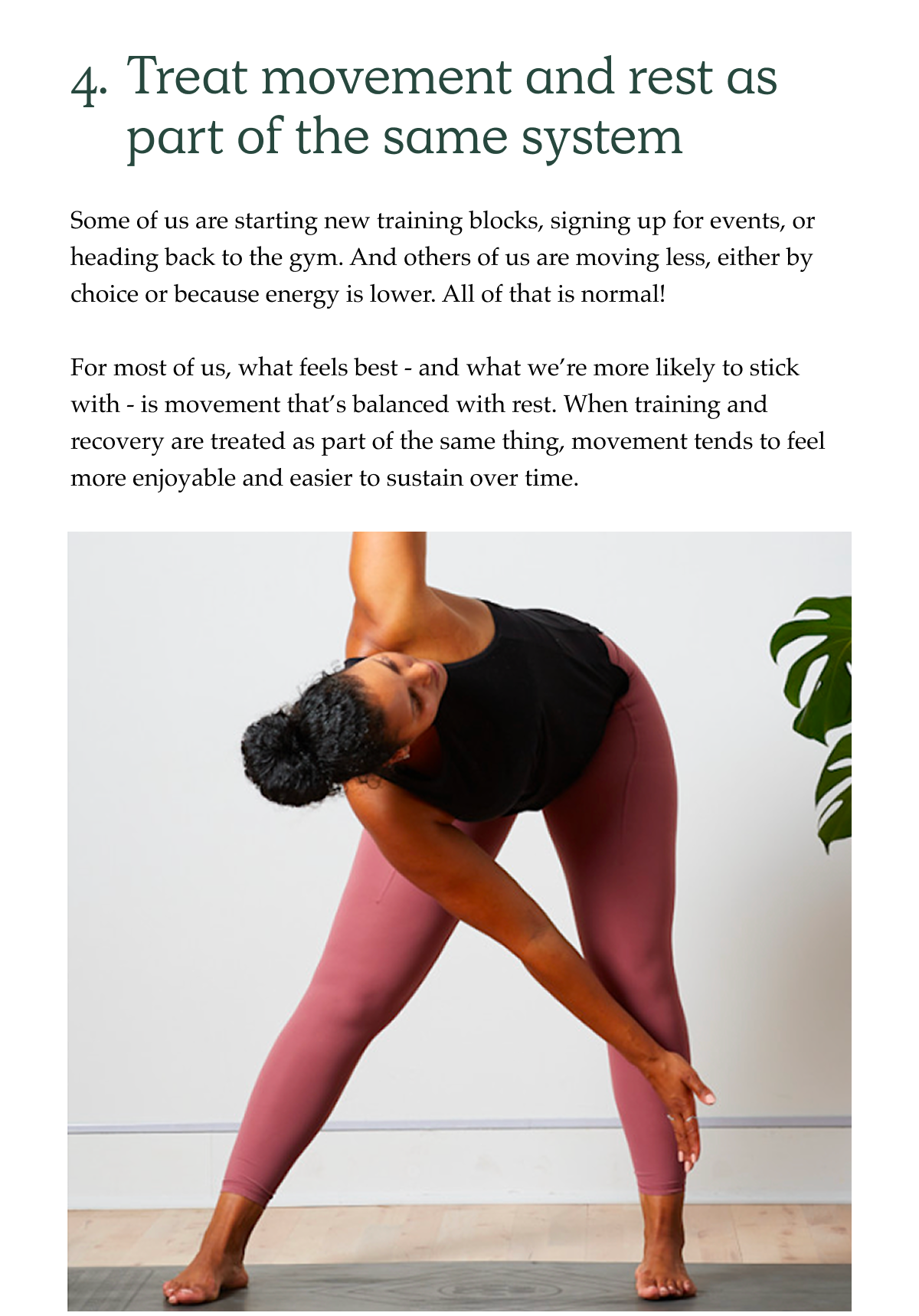4. Treat movement and rest as part of the same system Some of us are starting new training blocks, signing up for events, or heading back to the gym. And others of us are moving less, either by choice or because energy is lower. All of that is normal!  For most of us, what feels best - and what we're more likely to stick with - is movement that's balanced with rest. When training and recovery are treated as part of the same thing, movement tends to feel more enjoyable and easier to sustain over time.