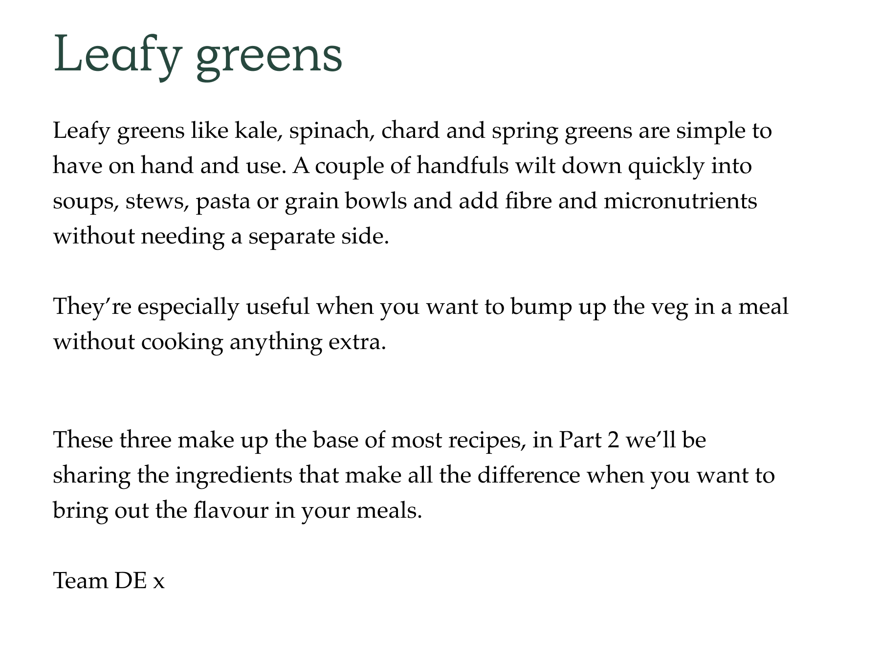 Leafy greens Leafy greens like kale, spinach, chard and spring greens are simple to have on hand and use. A couple of handfuls wilt down quickly into soups, stews, pasta or grain bowls and add fibre and micronutrients without needing a separate side.  They're especially useful when you want to bump up the veg in a meal without cooking anything extra. These three make up the base of most recipes, in Part 2 we'll be sharing the ingredients that make all the difference when you want to bring out the flavour in your meals.  Team DE x