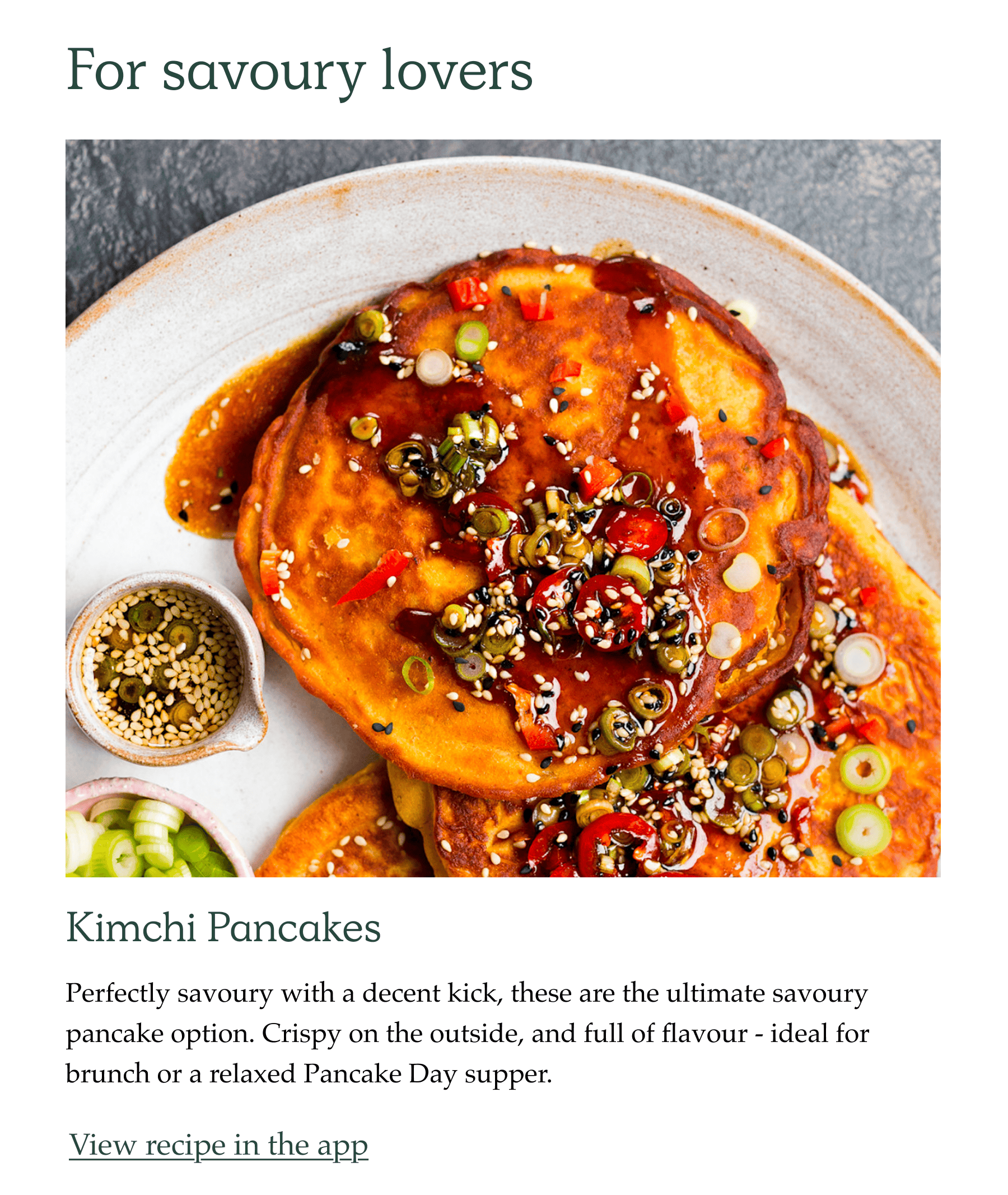 For savoury lovers. Kimchi pancakes. Perfectly savoury with a decent kick, these are the ultimate savoury pancake option. Crispy on the outside, and full of flavour - ideal for brunch or a relaxed Pancake Day supper.