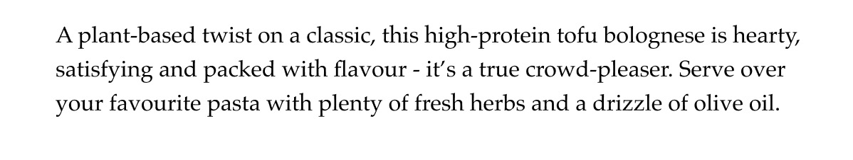 A plant-based twist on a classic, this high-protein tofu bolognese is hearty, satisfying and packed with flavour - it's a true crowd-pleaser. Serve over your favourite pasta with plenty of fresh herbs and a drizzle of olive oil.