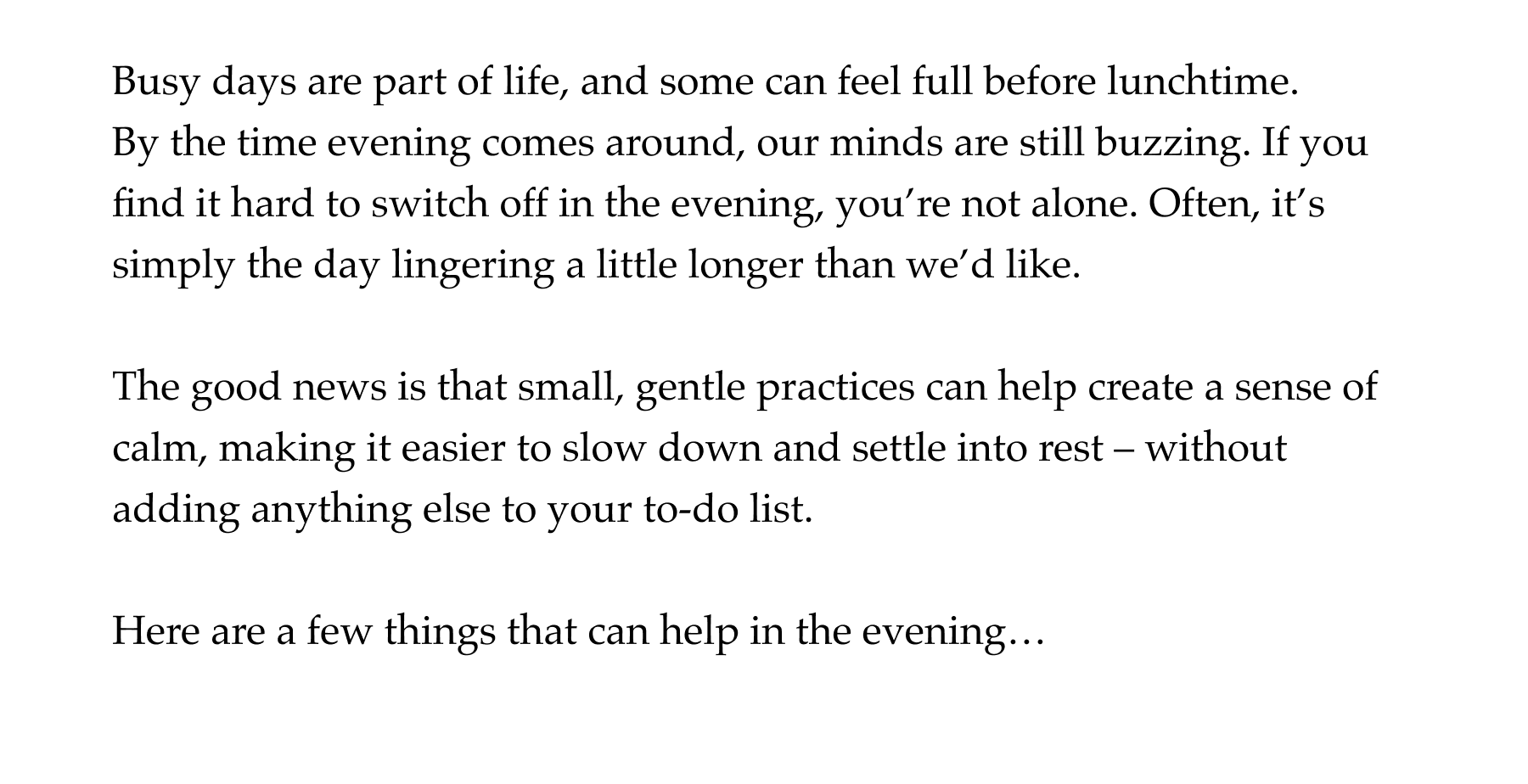 Busy days are part of life, and some can feel full before lunchtime. By the time evening comes around, our minds are still buzzing. If you find it hard to switch off in the evening, you're not alone. Often, it's simply the day lingering a little longer than we'd like.   The good news is that small, gentle practices can help create a sense of calm, making it easier to slow down and settle into rest – without adding anything else to your to-do list.   Here are a few things that can help in the evening…