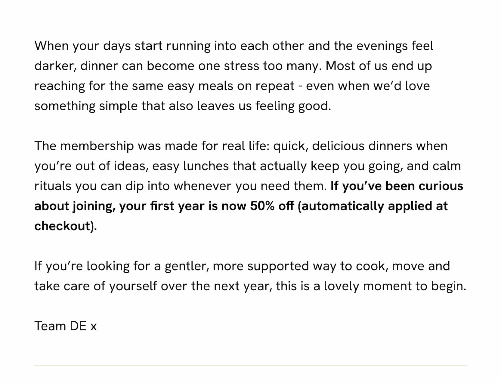 When your days start running into each other and the evenings feel darker, dinner can become one stress too many. Most of us end up reaching for the same easy meals on repeat - even when we'd love something simple that also leaves us feeling good.  The membership was made for real life: quick, delicious dinners when you're out of ideas, easy lunches that actually keep you going, and calm rituals you can dip into whenever you need them. If you've been curious about joining, your first year is now 50% off (automatically applied at checkout).  If you're looking for a gentler, more supported way to cook, move and take care of yourself over the next year, this is a lovely moment to begin.  Team DE x